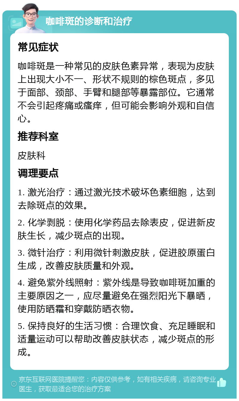 咖啡斑的诊断和治疗 常见症状 咖啡斑是一种常见的皮肤色素异常，表现为皮肤上出现大小不一、形状不规则的棕色斑点，多见于面部、颈部、手臂和腿部等暴露部位。它通常不会引起疼痛或瘙痒，但可能会影响外观和自信心。 推荐科室 皮肤科 调理要点 1. 激光治疗：通过激光技术破坏色素细胞，达到去除斑点的效果。 2. 化学剥脱：使用化学药品去除表皮，促进新皮肤生长，减少斑点的出现。 3. 微针治疗：利用微针刺激皮肤，促进胶原蛋白生成，改善皮肤质量和外观。 4. 避免紫外线照射：紫外线是导致咖啡斑加重的主要原因之一，应尽量避免在强烈阳光下暴晒，使用防晒霜和穿戴防晒衣物。 5. 保持良好的生活习惯：合理饮食、充足睡眠和适量运动可以帮助改善皮肤状态，减少斑点的形成。