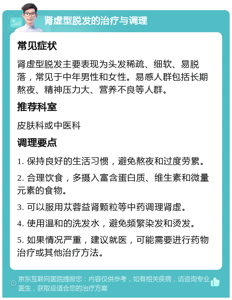 肾虚型脱发的治疗与调理 常见症状 肾虚型脱发主要表现为头发稀疏、细软、易脱落，常见于中年男性和女性。易感人群包括长期熬夜、精神压力大、营养不良等人群。 推荐科室 皮肤科或中医科 调理要点 1. 保持良好的生活习惯，避免熬夜和过度劳累。 2. 合理饮食，多摄入富含蛋白质、维生素和微量元素的食物。 3. 可以服用苁蓉益肾颗粒等中药调理肾虚。 4. 使用温和的洗发水，避免频繁染发和烫发。 5. 如果情况严重，建议就医，可能需要进行药物治疗或其他治疗方法。