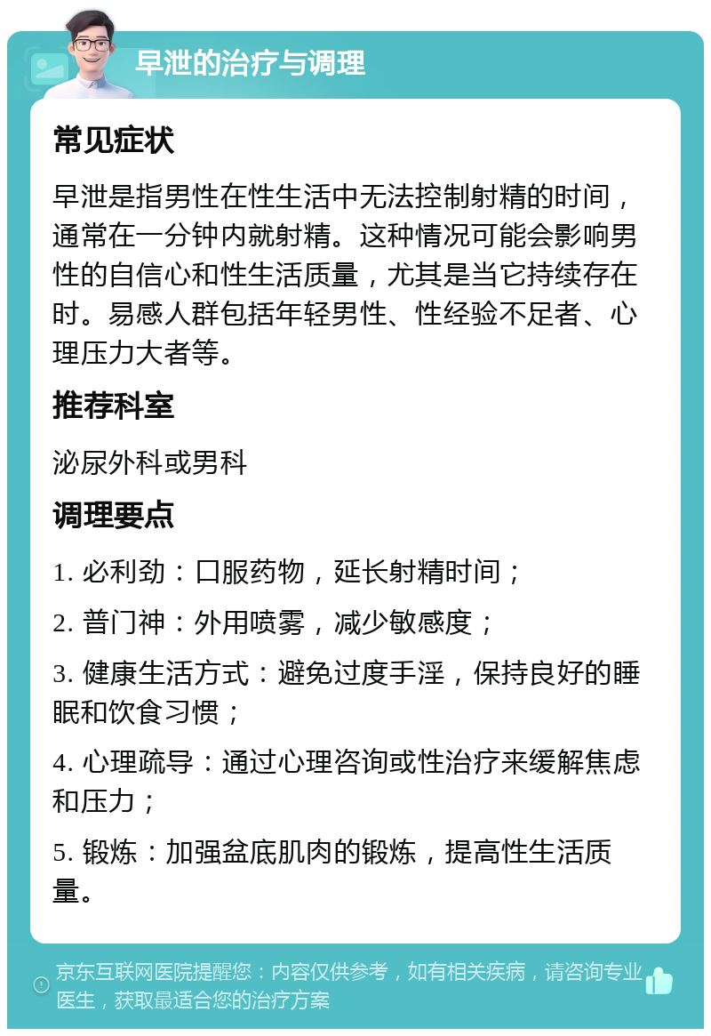 早泄的治疗与调理 常见症状 早泄是指男性在性生活中无法控制射精的时间，通常在一分钟内就射精。这种情况可能会影响男性的自信心和性生活质量，尤其是当它持续存在时。易感人群包括年轻男性、性经验不足者、心理压力大者等。 推荐科室 泌尿外科或男科 调理要点 1. 必利劲：口服药物，延长射精时间； 2. 普门神：外用喷雾，减少敏感度； 3. 健康生活方式：避免过度手淫，保持良好的睡眠和饮食习惯； 4. 心理疏导：通过心理咨询或性治疗来缓解焦虑和压力； 5. 锻炼：加强盆底肌肉的锻炼，提高性生活质量。