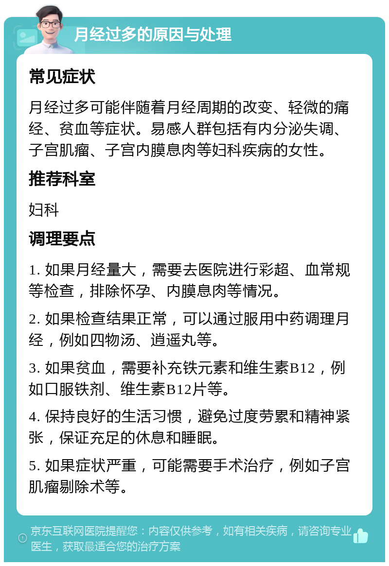 月经过多的原因与处理 常见症状 月经过多可能伴随着月经周期的改变、轻微的痛经、贫血等症状。易感人群包括有内分泌失调、子宫肌瘤、子宫内膜息肉等妇科疾病的女性。 推荐科室 妇科 调理要点 1. 如果月经量大，需要去医院进行彩超、血常规等检查，排除怀孕、内膜息肉等情况。 2. 如果检查结果正常，可以通过服用中药调理月经，例如四物汤、逍遥丸等。 3. 如果贫血，需要补充铁元素和维生素B12，例如口服铁剂、维生素B12片等。 4. 保持良好的生活习惯，避免过度劳累和精神紧张，保证充足的休息和睡眠。 5. 如果症状严重，可能需要手术治疗，例如子宫肌瘤剔除术等。