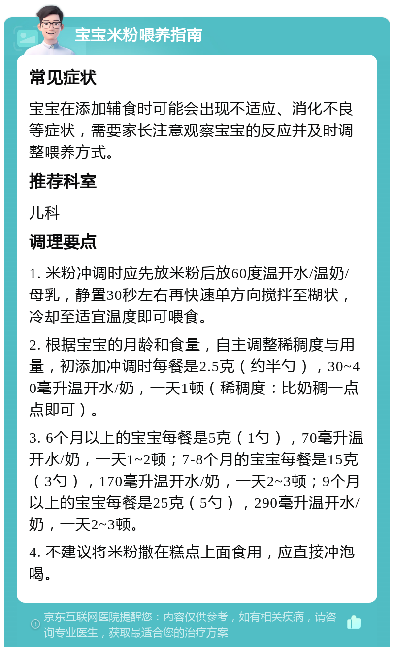 宝宝米粉喂养指南 常见症状 宝宝在添加辅食时可能会出现不适应、消化不良等症状，需要家长注意观察宝宝的反应并及时调整喂养方式。 推荐科室 儿科 调理要点 1. 米粉冲调时应先放米粉后放60度温开水/温奶/母乳，静置30秒左右再快速单方向搅拌至糊状，冷却至适宜温度即可喂食。 2. 根据宝宝的月龄和食量，自主调整稀稠度与用量，初添加冲调时每餐是2.5克（约半勺），30~40毫升温开水/奶，一天1顿（稀稠度：比奶稠一点点即可）。 3. 6个月以上的宝宝每餐是5克（1勺），70毫升温开水/奶，一天1~2顿；7-8个月的宝宝每餐是15克（3勺），170毫升温开水/奶，一天2~3顿；9个月以上的宝宝每餐是25克（5勺），290毫升温开水/奶，一天2~3顿。 4. 不建议将米粉撒在糕点上面食用，应直接冲泡喝。