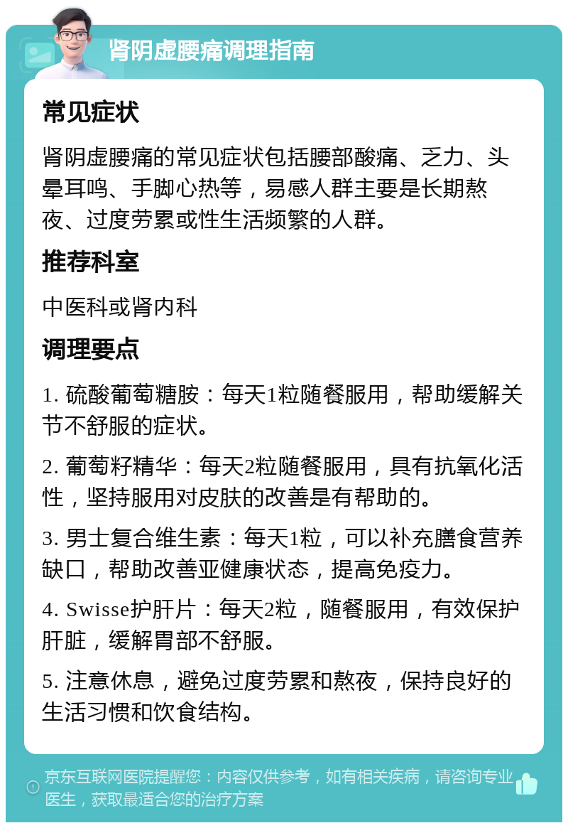 肾阴虚腰痛调理指南 常见症状 肾阴虚腰痛的常见症状包括腰部酸痛、乏力、头晕耳鸣、手脚心热等，易感人群主要是长期熬夜、过度劳累或性生活频繁的人群。 推荐科室 中医科或肾内科 调理要点 1. 硫酸葡萄糖胺：每天1粒随餐服用，帮助缓解关节不舒服的症状。 2. 葡萄籽精华：每天2粒随餐服用，具有抗氧化活性，坚持服用对皮肤的改善是有帮助的。 3. 男士复合维生素：每天1粒，可以补充膳食营养缺口，帮助改善亚健康状态，提高免疫力。 4. Swisse护肝片：每天2粒，随餐服用，有效保护肝脏，缓解胃部不舒服。 5. 注意休息，避免过度劳累和熬夜，保持良好的生活习惯和饮食结构。