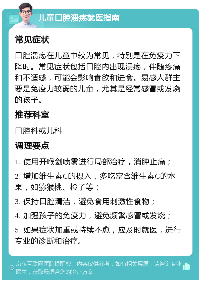 儿童口腔溃疡就医指南 常见症状 口腔溃疡在儿童中较为常见，特别是在免疫力下降时。常见症状包括口腔内出现溃疡，伴随疼痛和不适感，可能会影响食欲和进食。易感人群主要是免疫力较弱的儿童，尤其是经常感冒或发烧的孩子。 推荐科室 口腔科或儿科 调理要点 1. 使用开喉剑喷雾进行局部治疗，消肿止痛； 2. 增加维生素C的摄入，多吃富含维生素C的水果，如猕猴桃、橙子等； 3. 保持口腔清洁，避免食用刺激性食物； 4. 加强孩子的免疫力，避免频繁感冒或发烧； 5. 如果症状加重或持续不愈，应及时就医，进行专业的诊断和治疗。