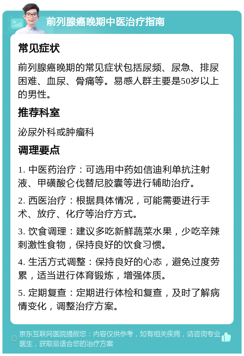 前列腺癌晚期中医治疗指南 常见症状 前列腺癌晚期的常见症状包括尿频、尿急、排尿困难、血尿、骨痛等。易感人群主要是50岁以上的男性。 推荐科室 泌尿外科或肿瘤科 调理要点 1. 中医药治疗：可选用中药如信迪利单抗注射液、甲磺酸仑伐替尼胶囊等进行辅助治疗。 2. 西医治疗：根据具体情况，可能需要进行手术、放疗、化疗等治疗方式。 3. 饮食调理：建议多吃新鲜蔬菜水果，少吃辛辣刺激性食物，保持良好的饮食习惯。 4. 生活方式调整：保持良好的心态，避免过度劳累，适当进行体育锻炼，增强体质。 5. 定期复查：定期进行体检和复查，及时了解病情变化，调整治疗方案。