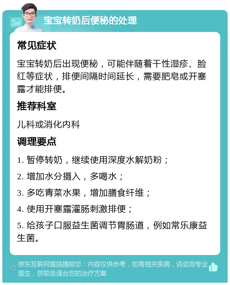 宝宝转奶后便秘的处理 常见症状 宝宝转奶后出现便秘，可能伴随着干性湿疹、脸红等症状，排便间隔时间延长，需要肥皂或开塞露才能排便。 推荐科室 儿科或消化内科 调理要点 1. 暂停转奶，继续使用深度水解奶粉； 2. 增加水分摄入，多喝水； 3. 多吃青菜水果，增加膳食纤维； 4. 使用开塞露灌肠刺激排便； 5. 给孩子口服益生菌调节胃肠道，例如常乐康益生菌。