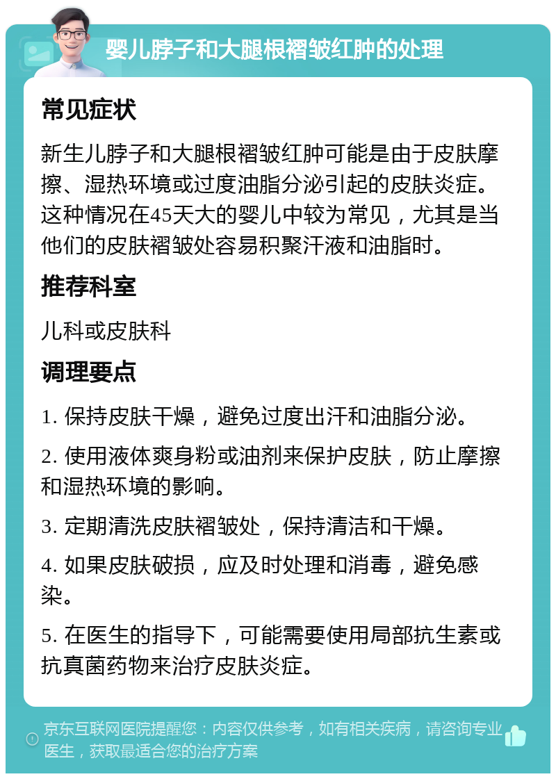 婴儿脖子和大腿根褶皱红肿的处理 常见症状 新生儿脖子和大腿根褶皱红肿可能是由于皮肤摩擦、湿热环境或过度油脂分泌引起的皮肤炎症。这种情况在45天大的婴儿中较为常见，尤其是当他们的皮肤褶皱处容易积聚汗液和油脂时。 推荐科室 儿科或皮肤科 调理要点 1. 保持皮肤干燥，避免过度出汗和油脂分泌。 2. 使用液体爽身粉或油剂来保护皮肤，防止摩擦和湿热环境的影响。 3. 定期清洗皮肤褶皱处，保持清洁和干燥。 4. 如果皮肤破损，应及时处理和消毒，避免感染。 5. 在医生的指导下，可能需要使用局部抗生素或抗真菌药物来治疗皮肤炎症。