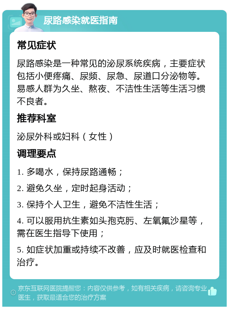 尿路感染就医指南 常见症状 尿路感染是一种常见的泌尿系统疾病，主要症状包括小便疼痛、尿频、尿急、尿道口分泌物等。易感人群为久坐、熬夜、不洁性生活等生活习惯不良者。 推荐科室 泌尿外科或妇科（女性） 调理要点 1. 多喝水，保持尿路通畅； 2. 避免久坐，定时起身活动； 3. 保持个人卫生，避免不洁性生活； 4. 可以服用抗生素如头孢克肟、左氧氟沙星等，需在医生指导下使用； 5. 如症状加重或持续不改善，应及时就医检查和治疗。