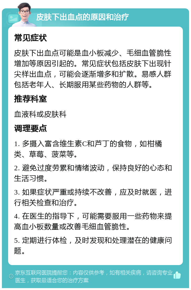 皮肤下出血点的原因和治疗 常见症状 皮肤下出血点可能是血小板减少、毛细血管脆性增加等原因引起的。常见症状包括皮肤下出现针尖样出血点，可能会逐渐增多和扩散。易感人群包括老年人、长期服用某些药物的人群等。 推荐科室 血液科或皮肤科 调理要点 1. 多摄入富含维生素C和芦丁的食物，如柑橘类、草莓、菠菜等。 2. 避免过度劳累和情绪波动，保持良好的心态和生活习惯。 3. 如果症状严重或持续不改善，应及时就医，进行相关检查和治疗。 4. 在医生的指导下，可能需要服用一些药物来提高血小板数量或改善毛细血管脆性。 5. 定期进行体检，及时发现和处理潜在的健康问题。