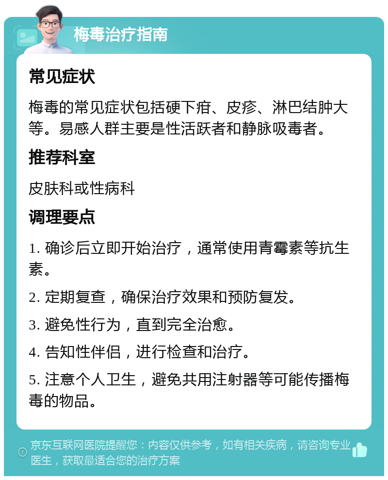 梅毒治疗指南 常见症状 梅毒的常见症状包括硬下疳、皮疹、淋巴结肿大等。易感人群主要是性活跃者和静脉吸毒者。 推荐科室 皮肤科或性病科 调理要点 1. 确诊后立即开始治疗，通常使用青霉素等抗生素。 2. 定期复查，确保治疗效果和预防复发。 3. 避免性行为，直到完全治愈。 4. 告知性伴侣，进行检查和治疗。 5. 注意个人卫生，避免共用注射器等可能传播梅毒的物品。