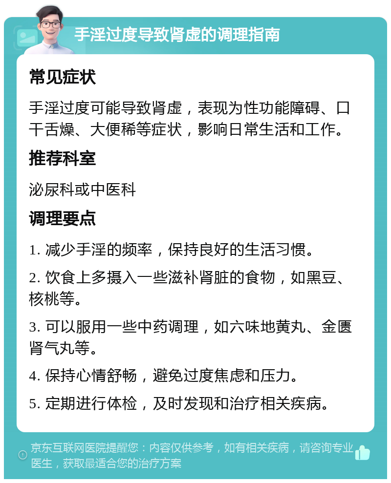 手淫过度导致肾虚的调理指南 常见症状 手淫过度可能导致肾虚，表现为性功能障碍、口干舌燥、大便稀等症状，影响日常生活和工作。 推荐科室 泌尿科或中医科 调理要点 1. 减少手淫的频率，保持良好的生活习惯。 2. 饮食上多摄入一些滋补肾脏的食物，如黑豆、核桃等。 3. 可以服用一些中药调理，如六味地黄丸、金匮肾气丸等。 4. 保持心情舒畅，避免过度焦虑和压力。 5. 定期进行体检，及时发现和治疗相关疾病。