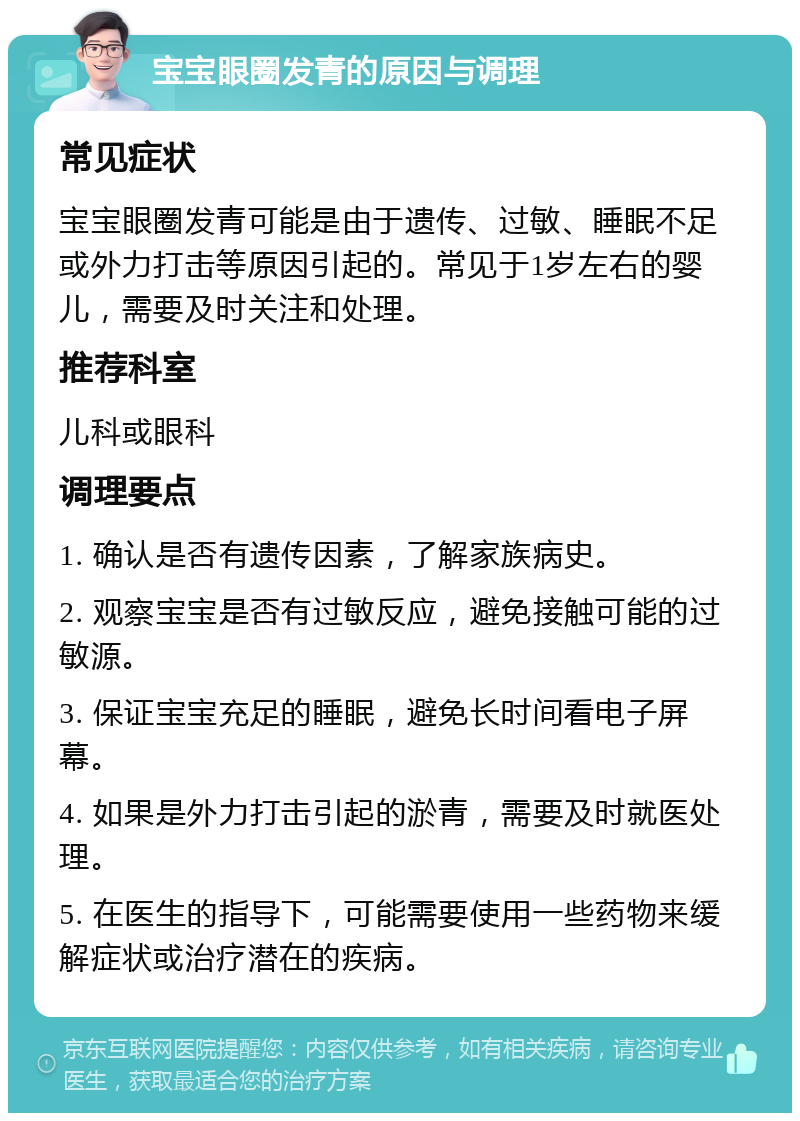 宝宝眼圈发青的原因与调理 常见症状 宝宝眼圈发青可能是由于遗传、过敏、睡眠不足或外力打击等原因引起的。常见于1岁左右的婴儿，需要及时关注和处理。 推荐科室 儿科或眼科 调理要点 1. 确认是否有遗传因素，了解家族病史。 2. 观察宝宝是否有过敏反应，避免接触可能的过敏源。 3. 保证宝宝充足的睡眠，避免长时间看电子屏幕。 4. 如果是外力打击引起的淤青，需要及时就医处理。 5. 在医生的指导下，可能需要使用一些药物来缓解症状或治疗潜在的疾病。