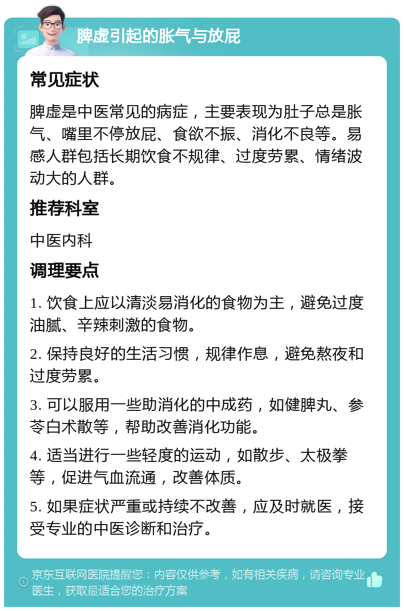 脾虚引起的胀气与放屁 常见症状 脾虚是中医常见的病症，主要表现为肚子总是胀气、嘴里不停放屁、食欲不振、消化不良等。易感人群包括长期饮食不规律、过度劳累、情绪波动大的人群。 推荐科室 中医内科 调理要点 1. 饮食上应以清淡易消化的食物为主，避免过度油腻、辛辣刺激的食物。 2. 保持良好的生活习惯，规律作息，避免熬夜和过度劳累。 3. 可以服用一些助消化的中成药，如健脾丸、参苓白术散等，帮助改善消化功能。 4. 适当进行一些轻度的运动，如散步、太极拳等，促进气血流通，改善体质。 5. 如果症状严重或持续不改善，应及时就医，接受专业的中医诊断和治疗。