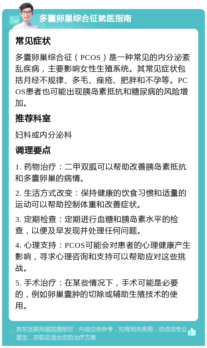 多囊卵巢综合征就医指南 常见症状 多囊卵巢综合征（PCOS）是一种常见的内分泌紊乱疾病，主要影响女性生殖系统。其常见症状包括月经不规律、多毛、痤疮、肥胖和不孕等。PCOS患者也可能出现胰岛素抵抗和糖尿病的风险增加。 推荐科室 妇科或内分泌科 调理要点 1. 药物治疗：二甲双胍可以帮助改善胰岛素抵抗和多囊卵巢的病情。 2. 生活方式改变：保持健康的饮食习惯和适量的运动可以帮助控制体重和改善症状。 3. 定期检查：定期进行血糖和胰岛素水平的检查，以便及早发现并处理任何问题。 4. 心理支持：PCOS可能会对患者的心理健康产生影响，寻求心理咨询和支持可以帮助应对这些挑战。 5. 手术治疗：在某些情况下，手术可能是必要的，例如卵巢囊肿的切除或辅助生殖技术的使用。