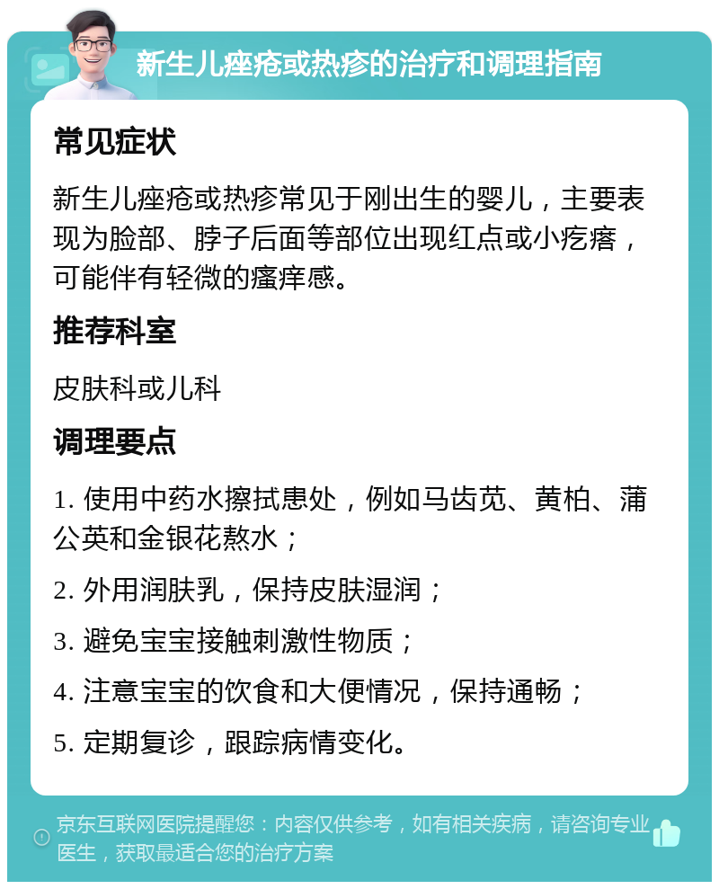 新生儿痤疮或热疹的治疗和调理指南 常见症状 新生儿痤疮或热疹常见于刚出生的婴儿，主要表现为脸部、脖子后面等部位出现红点或小疙瘩，可能伴有轻微的瘙痒感。 推荐科室 皮肤科或儿科 调理要点 1. 使用中药水擦拭患处，例如马齿苋、黄柏、蒲公英和金银花熬水； 2. 外用润肤乳，保持皮肤湿润； 3. 避免宝宝接触刺激性物质； 4. 注意宝宝的饮食和大便情况，保持通畅； 5. 定期复诊，跟踪病情变化。