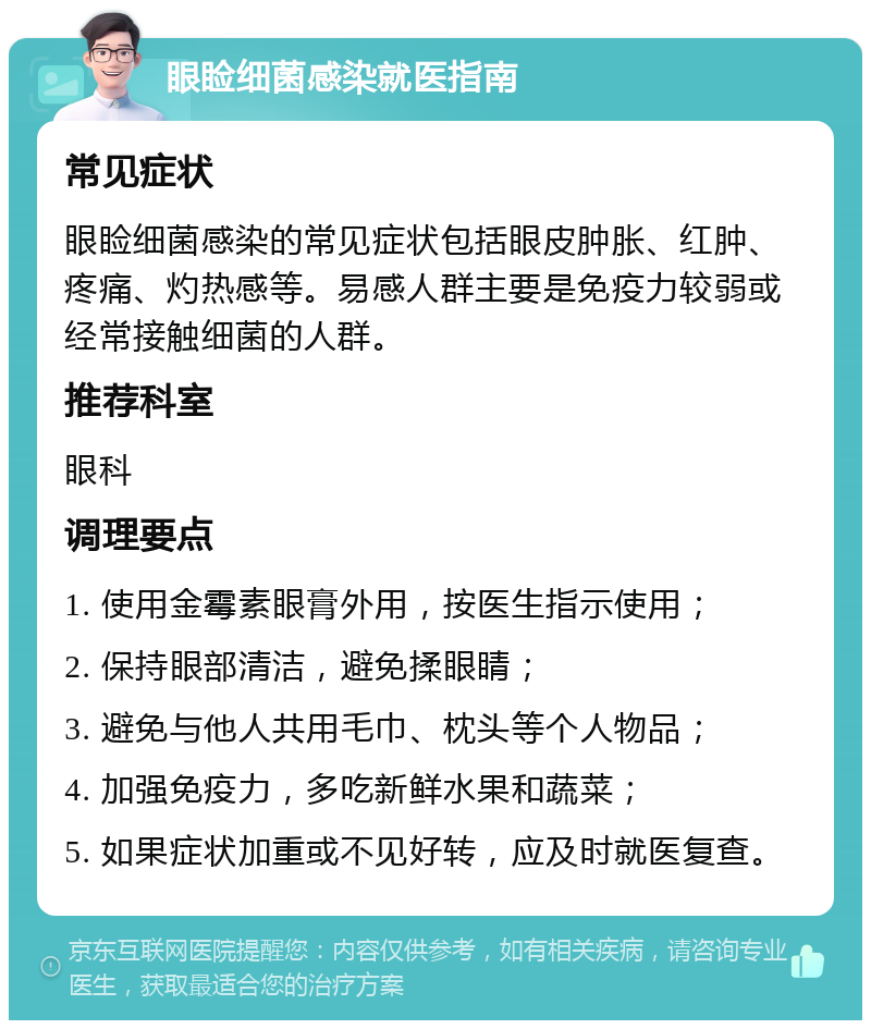 眼睑细菌感染就医指南 常见症状 眼睑细菌感染的常见症状包括眼皮肿胀、红肿、疼痛、灼热感等。易感人群主要是免疫力较弱或经常接触细菌的人群。 推荐科室 眼科 调理要点 1. 使用金霉素眼膏外用，按医生指示使用； 2. 保持眼部清洁，避免揉眼睛； 3. 避免与他人共用毛巾、枕头等个人物品； 4. 加强免疫力，多吃新鲜水果和蔬菜； 5. 如果症状加重或不见好转，应及时就医复查。