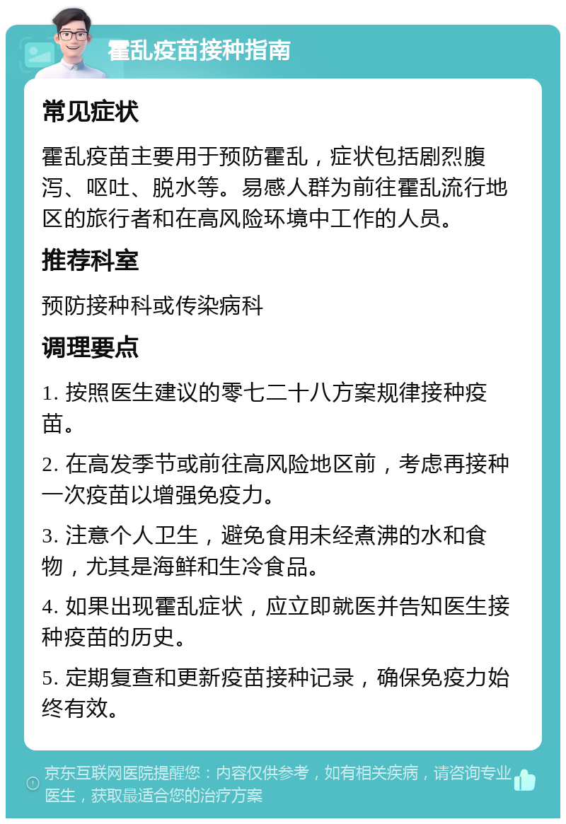 霍乱疫苗接种指南 常见症状 霍乱疫苗主要用于预防霍乱，症状包括剧烈腹泻、呕吐、脱水等。易感人群为前往霍乱流行地区的旅行者和在高风险环境中工作的人员。 推荐科室 预防接种科或传染病科 调理要点 1. 按照医生建议的零七二十八方案规律接种疫苗。 2. 在高发季节或前往高风险地区前，考虑再接种一次疫苗以增强免疫力。 3. 注意个人卫生，避免食用未经煮沸的水和食物，尤其是海鲜和生冷食品。 4. 如果出现霍乱症状，应立即就医并告知医生接种疫苗的历史。 5. 定期复查和更新疫苗接种记录，确保免疫力始终有效。