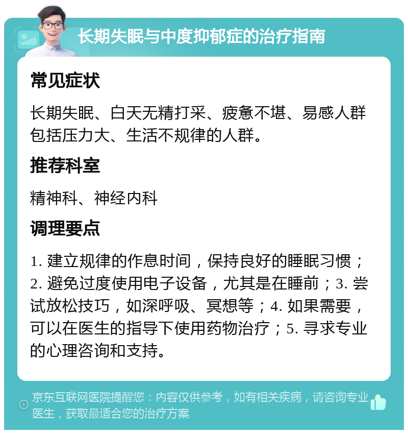 长期失眠与中度抑郁症的治疗指南 常见症状 长期失眠、白天无精打采、疲惫不堪、易感人群包括压力大、生活不规律的人群。 推荐科室 精神科、神经内科 调理要点 1. 建立规律的作息时间，保持良好的睡眠习惯；2. 避免过度使用电子设备，尤其是在睡前；3. 尝试放松技巧，如深呼吸、冥想等；4. 如果需要，可以在医生的指导下使用药物治疗；5. 寻求专业的心理咨询和支持。