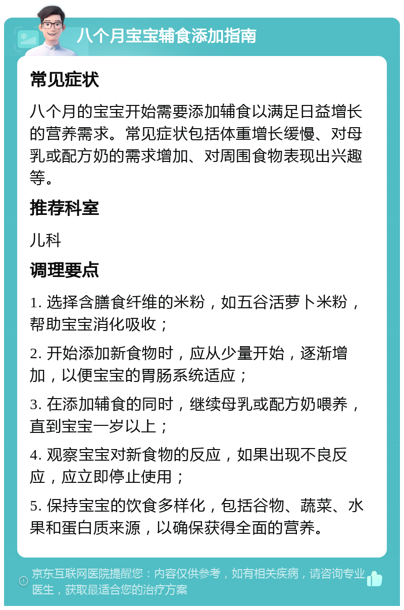 八个月宝宝辅食添加指南 常见症状 八个月的宝宝开始需要添加辅食以满足日益增长的营养需求。常见症状包括体重增长缓慢、对母乳或配方奶的需求增加、对周围食物表现出兴趣等。 推荐科室 儿科 调理要点 1. 选择含膳食纤维的米粉，如五谷活萝卜米粉，帮助宝宝消化吸收； 2. 开始添加新食物时，应从少量开始，逐渐增加，以便宝宝的胃肠系统适应； 3. 在添加辅食的同时，继续母乳或配方奶喂养，直到宝宝一岁以上； 4. 观察宝宝对新食物的反应，如果出现不良反应，应立即停止使用； 5. 保持宝宝的饮食多样化，包括谷物、蔬菜、水果和蛋白质来源，以确保获得全面的营养。