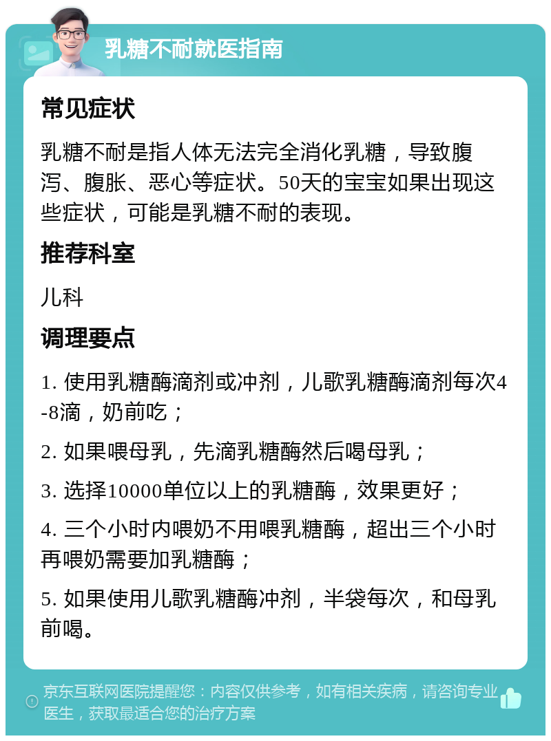 乳糖不耐就医指南 常见症状 乳糖不耐是指人体无法完全消化乳糖，导致腹泻、腹胀、恶心等症状。50天的宝宝如果出现这些症状，可能是乳糖不耐的表现。 推荐科室 儿科 调理要点 1. 使用乳糖酶滴剂或冲剂，儿歌乳糖酶滴剂每次4-8滴，奶前吃； 2. 如果喂母乳，先滴乳糖酶然后喝母乳； 3. 选择10000单位以上的乳糖酶，效果更好； 4. 三个小时内喂奶不用喂乳糖酶，超出三个小时再喂奶需要加乳糖酶； 5. 如果使用儿歌乳糖酶冲剂，半袋每次，和母乳前喝。