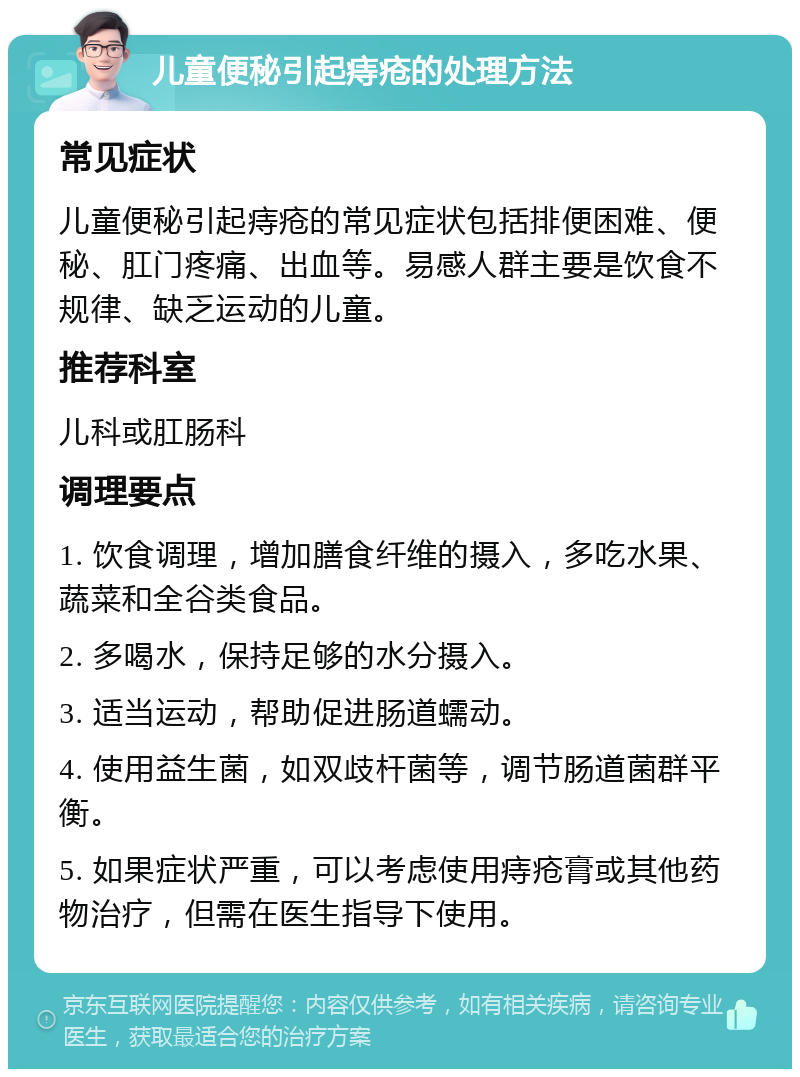 儿童便秘引起痔疮的处理方法 常见症状 儿童便秘引起痔疮的常见症状包括排便困难、便秘、肛门疼痛、出血等。易感人群主要是饮食不规律、缺乏运动的儿童。 推荐科室 儿科或肛肠科 调理要点 1. 饮食调理，增加膳食纤维的摄入，多吃水果、蔬菜和全谷类食品。 2. 多喝水，保持足够的水分摄入。 3. 适当运动，帮助促进肠道蠕动。 4. 使用益生菌，如双歧杆菌等，调节肠道菌群平衡。 5. 如果症状严重，可以考虑使用痔疮膏或其他药物治疗，但需在医生指导下使用。