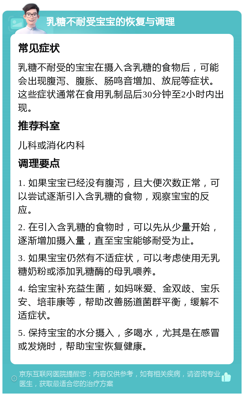 乳糖不耐受宝宝的恢复与调理 常见症状 乳糖不耐受的宝宝在摄入含乳糖的食物后，可能会出现腹泻、腹胀、肠鸣音增加、放屁等症状。这些症状通常在食用乳制品后30分钟至2小时内出现。 推荐科室 儿科或消化内科 调理要点 1. 如果宝宝已经没有腹泻，且大便次数正常，可以尝试逐渐引入含乳糖的食物，观察宝宝的反应。 2. 在引入含乳糖的食物时，可以先从少量开始，逐渐增加摄入量，直至宝宝能够耐受为止。 3. 如果宝宝仍然有不适症状，可以考虑使用无乳糖奶粉或添加乳糖酶的母乳喂养。 4. 给宝宝补充益生菌，如妈咪爱、金双歧、宝乐安、培菲康等，帮助改善肠道菌群平衡，缓解不适症状。 5. 保持宝宝的水分摄入，多喝水，尤其是在感冒或发烧时，帮助宝宝恢复健康。