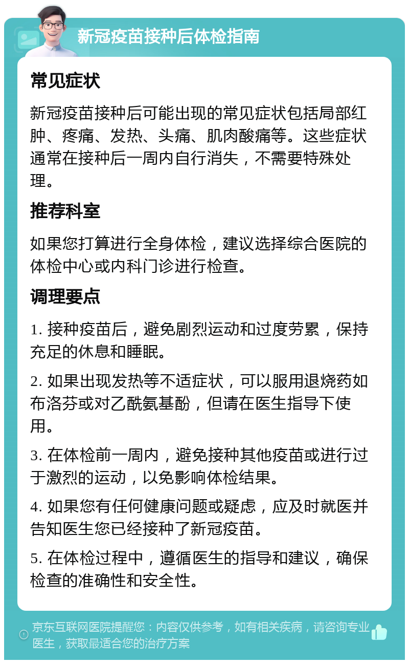 新冠疫苗接种后体检指南 常见症状 新冠疫苗接种后可能出现的常见症状包括局部红肿、疼痛、发热、头痛、肌肉酸痛等。这些症状通常在接种后一周内自行消失，不需要特殊处理。 推荐科室 如果您打算进行全身体检，建议选择综合医院的体检中心或内科门诊进行检查。 调理要点 1. 接种疫苗后，避免剧烈运动和过度劳累，保持充足的休息和睡眠。 2. 如果出现发热等不适症状，可以服用退烧药如布洛芬或对乙酰氨基酚，但请在医生指导下使用。 3. 在体检前一周内，避免接种其他疫苗或进行过于激烈的运动，以免影响体检结果。 4. 如果您有任何健康问题或疑虑，应及时就医并告知医生您已经接种了新冠疫苗。 5. 在体检过程中，遵循医生的指导和建议，确保检查的准确性和安全性。