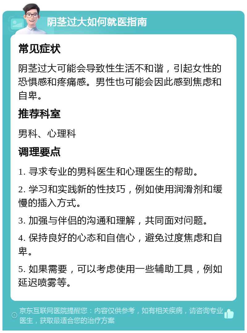 阴茎过大如何就医指南 常见症状 阴茎过大可能会导致性生活不和谐，引起女性的恐惧感和疼痛感。男性也可能会因此感到焦虑和自卑。 推荐科室 男科、心理科 调理要点 1. 寻求专业的男科医生和心理医生的帮助。 2. 学习和实践新的性技巧，例如使用润滑剂和缓慢的插入方式。 3. 加强与伴侣的沟通和理解，共同面对问题。 4. 保持良好的心态和自信心，避免过度焦虑和自卑。 5. 如果需要，可以考虑使用一些辅助工具，例如延迟喷雾等。