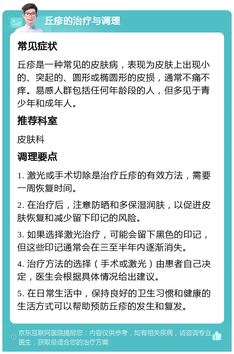 丘疹的治疗与调理 常见症状 丘疹是一种常见的皮肤病，表现为皮肤上出现小的、突起的、圆形或椭圆形的皮损，通常不痛不痒。易感人群包括任何年龄段的人，但多见于青少年和成年人。 推荐科室 皮肤科 调理要点 1. 激光或手术切除是治疗丘疹的有效方法，需要一周恢复时间。 2. 在治疗后，注意防晒和多保湿润肤，以促进皮肤恢复和减少留下印记的风险。 3. 如果选择激光治疗，可能会留下黑色的印记，但这些印记通常会在三至半年内逐渐消失。 4. 治疗方法的选择（手术或激光）由患者自己决定，医生会根据具体情况给出建议。 5. 在日常生活中，保持良好的卫生习惯和健康的生活方式可以帮助预防丘疹的发生和复发。