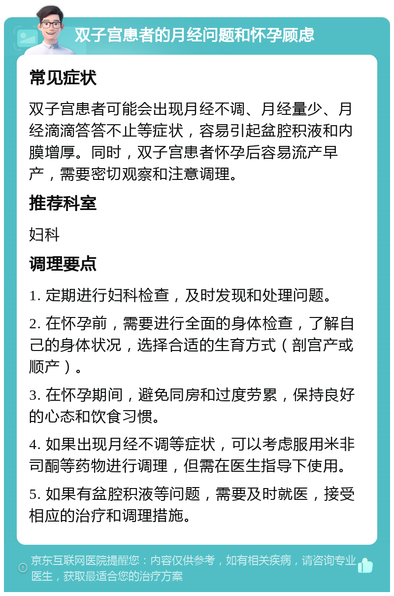 双子宫患者的月经问题和怀孕顾虑 常见症状 双子宫患者可能会出现月经不调、月经量少、月经滴滴答答不止等症状，容易引起盆腔积液和内膜增厚。同时，双子宫患者怀孕后容易流产早产，需要密切观察和注意调理。 推荐科室 妇科 调理要点 1. 定期进行妇科检查，及时发现和处理问题。 2. 在怀孕前，需要进行全面的身体检查，了解自己的身体状况，选择合适的生育方式（剖宫产或顺产）。 3. 在怀孕期间，避免同房和过度劳累，保持良好的心态和饮食习惯。 4. 如果出现月经不调等症状，可以考虑服用米非司酮等药物进行调理，但需在医生指导下使用。 5. 如果有盆腔积液等问题，需要及时就医，接受相应的治疗和调理措施。