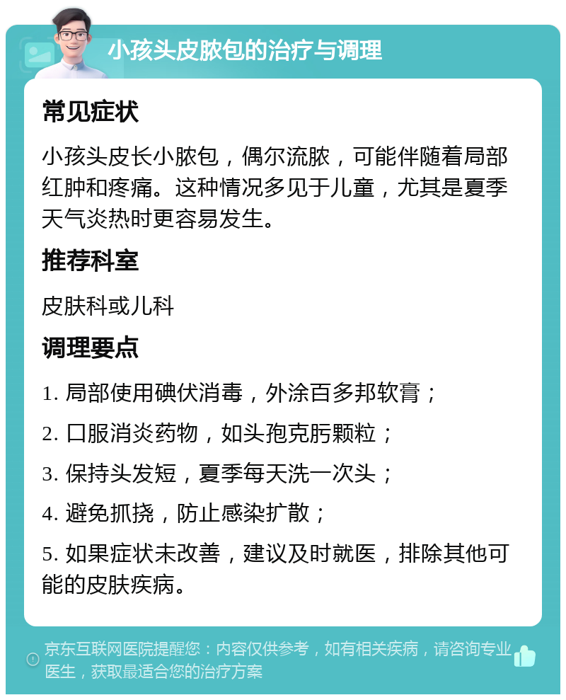 小孩头皮脓包的治疗与调理 常见症状 小孩头皮长小脓包，偶尔流脓，可能伴随着局部红肿和疼痛。这种情况多见于儿童，尤其是夏季天气炎热时更容易发生。 推荐科室 皮肤科或儿科 调理要点 1. 局部使用碘伏消毒，外涂百多邦软膏； 2. 口服消炎药物，如头孢克肟颗粒； 3. 保持头发短，夏季每天洗一次头； 4. 避免抓挠，防止感染扩散； 5. 如果症状未改善，建议及时就医，排除其他可能的皮肤疾病。