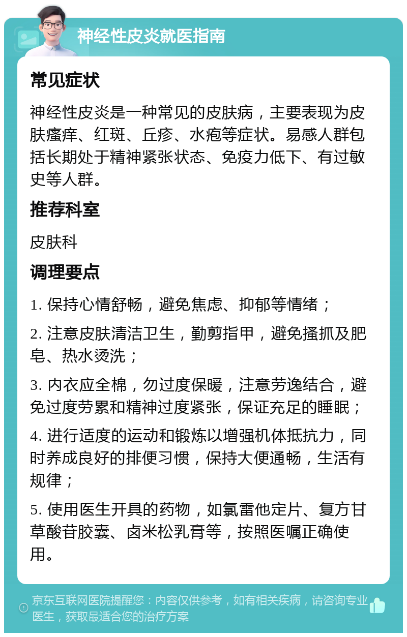 神经性皮炎就医指南 常见症状 神经性皮炎是一种常见的皮肤病，主要表现为皮肤瘙痒、红斑、丘疹、水疱等症状。易感人群包括长期处于精神紧张状态、免疫力低下、有过敏史等人群。 推荐科室 皮肤科 调理要点 1. 保持心情舒畅，避免焦虑、抑郁等情绪； 2. 注意皮肤清洁卫生，勤剪指甲，避免搔抓及肥皂、热水烫洗； 3. 内衣应全棉，勿过度保暖，注意劳逸结合，避免过度劳累和精神过度紧张，保证充足的睡眠； 4. 进行适度的运动和锻炼以增强机体抵抗力，同时养成良好的排便习惯，保持大便通畅，生活有规律； 5. 使用医生开具的药物，如氯雷他定片、复方甘草酸苷胶囊、卤米松乳膏等，按照医嘱正确使用。