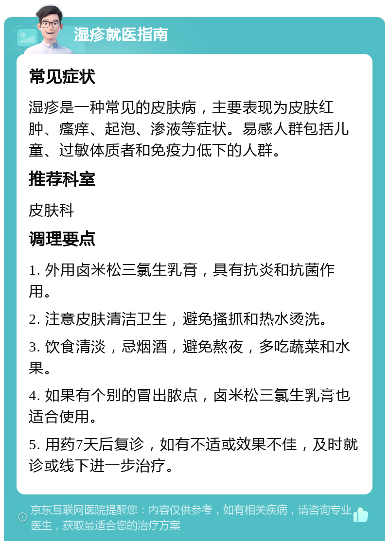 湿疹就医指南 常见症状 湿疹是一种常见的皮肤病，主要表现为皮肤红肿、瘙痒、起泡、渗液等症状。易感人群包括儿童、过敏体质者和免疫力低下的人群。 推荐科室 皮肤科 调理要点 1. 外用卤米松三氯生乳膏，具有抗炎和抗菌作用。 2. 注意皮肤清洁卫生，避免搔抓和热水烫洗。 3. 饮食清淡，忌烟酒，避免熬夜，多吃蔬菜和水果。 4. 如果有个别的冒出脓点，卤米松三氯生乳膏也适合使用。 5. 用药7天后复诊，如有不适或效果不佳，及时就诊或线下进一步治疗。