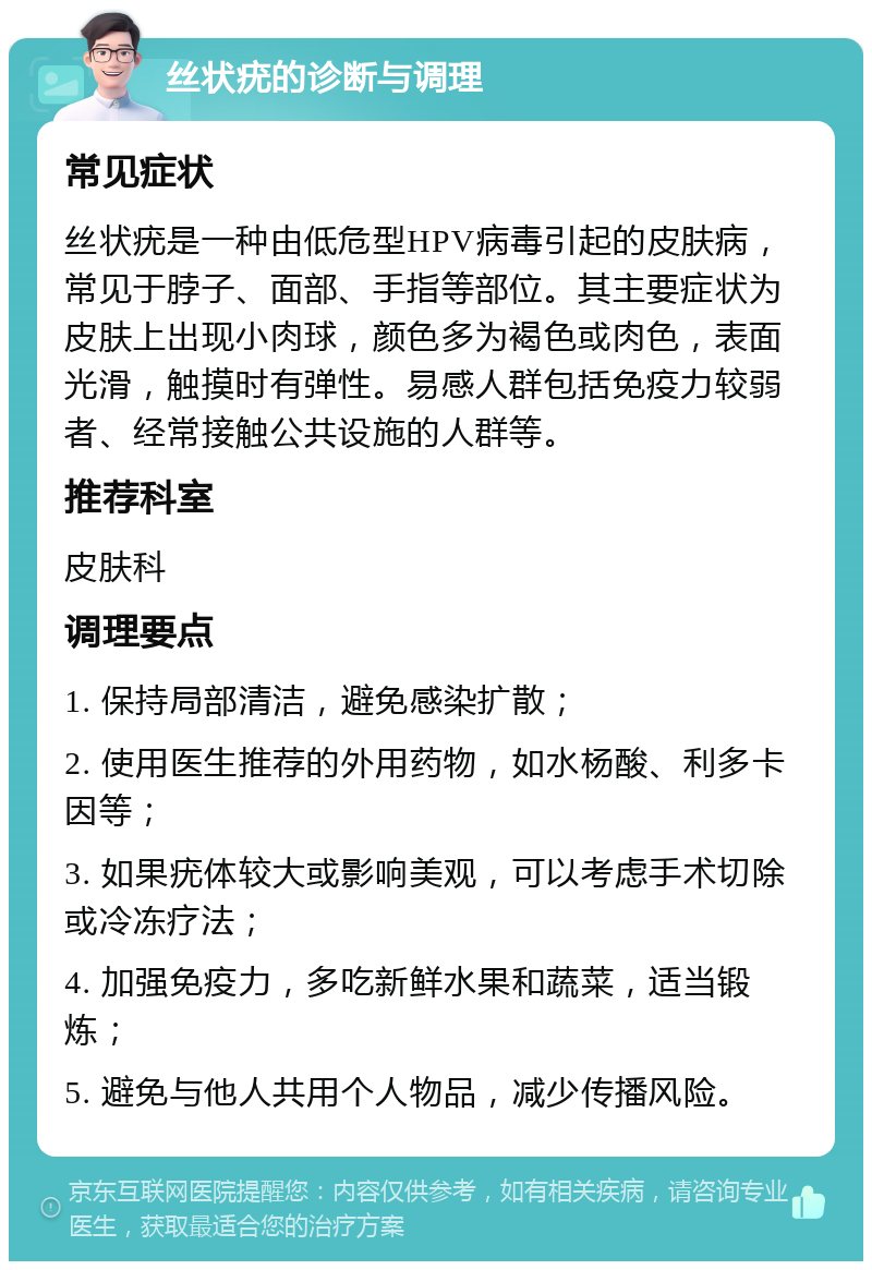 丝状疣的诊断与调理 常见症状 丝状疣是一种由低危型HPV病毒引起的皮肤病，常见于脖子、面部、手指等部位。其主要症状为皮肤上出现小肉球，颜色多为褐色或肉色，表面光滑，触摸时有弹性。易感人群包括免疫力较弱者、经常接触公共设施的人群等。 推荐科室 皮肤科 调理要点 1. 保持局部清洁，避免感染扩散； 2. 使用医生推荐的外用药物，如水杨酸、利多卡因等； 3. 如果疣体较大或影响美观，可以考虑手术切除或冷冻疗法； 4. 加强免疫力，多吃新鲜水果和蔬菜，适当锻炼； 5. 避免与他人共用个人物品，减少传播风险。