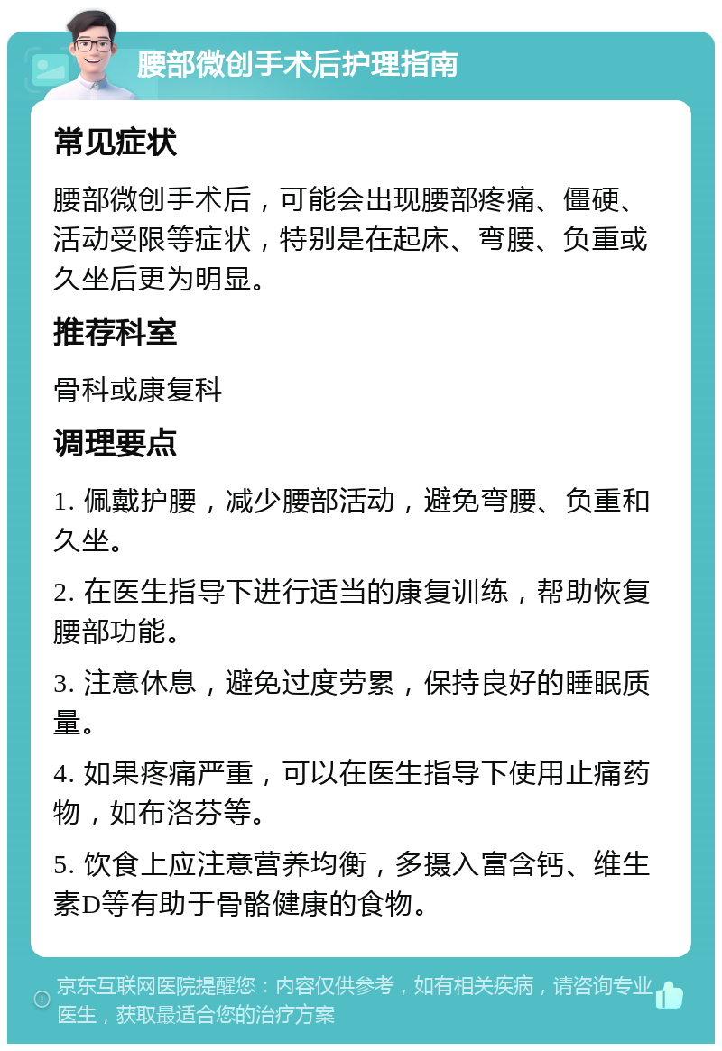 腰部微创手术后护理指南 常见症状 腰部微创手术后，可能会出现腰部疼痛、僵硬、活动受限等症状，特别是在起床、弯腰、负重或久坐后更为明显。 推荐科室 骨科或康复科 调理要点 1. 佩戴护腰，减少腰部活动，避免弯腰、负重和久坐。 2. 在医生指导下进行适当的康复训练，帮助恢复腰部功能。 3. 注意休息，避免过度劳累，保持良好的睡眠质量。 4. 如果疼痛严重，可以在医生指导下使用止痛药物，如布洛芬等。 5. 饮食上应注意营养均衡，多摄入富含钙、维生素D等有助于骨骼健康的食物。