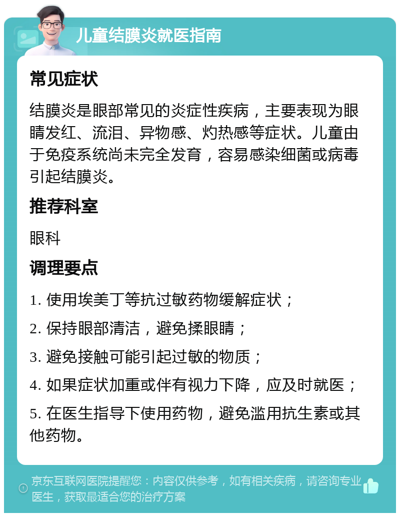 儿童结膜炎就医指南 常见症状 结膜炎是眼部常见的炎症性疾病，主要表现为眼睛发红、流泪、异物感、灼热感等症状。儿童由于免疫系统尚未完全发育，容易感染细菌或病毒引起结膜炎。 推荐科室 眼科 调理要点 1. 使用埃美丁等抗过敏药物缓解症状； 2. 保持眼部清洁，避免揉眼睛； 3. 避免接触可能引起过敏的物质； 4. 如果症状加重或伴有视力下降，应及时就医； 5. 在医生指导下使用药物，避免滥用抗生素或其他药物。