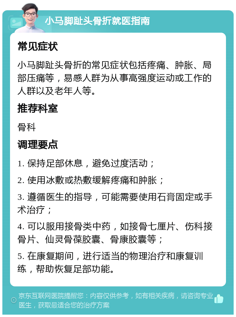 小马脚趾头骨折就医指南 常见症状 小马脚趾头骨折的常见症状包括疼痛、肿胀、局部压痛等，易感人群为从事高强度运动或工作的人群以及老年人等。 推荐科室 骨科 调理要点 1. 保持足部休息，避免过度活动； 2. 使用冰敷或热敷缓解疼痛和肿胀； 3. 遵循医生的指导，可能需要使用石膏固定或手术治疗； 4. 可以服用接骨类中药，如接骨七厘片、伤科接骨片、仙灵骨葆胶囊、骨康胶囊等； 5. 在康复期间，进行适当的物理治疗和康复训练，帮助恢复足部功能。