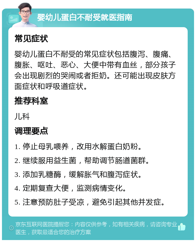 婴幼儿蛋白不耐受就医指南 常见症状 婴幼儿蛋白不耐受的常见症状包括腹泻、腹痛、腹胀、呕吐、恶心、大便中带有血丝，部分孩子会出现剧烈的哭闹或者拒奶。还可能出现皮肤方面症状和呼吸道症状。 推荐科室 儿科 调理要点 1. 停止母乳喂养，改用水解蛋白奶粉。 2. 继续服用益生菌，帮助调节肠道菌群。 3. 添加乳糖酶，缓解胀气和腹泻症状。 4. 定期复查大便，监测病情变化。 5. 注意预防肚子受凉，避免引起其他并发症。