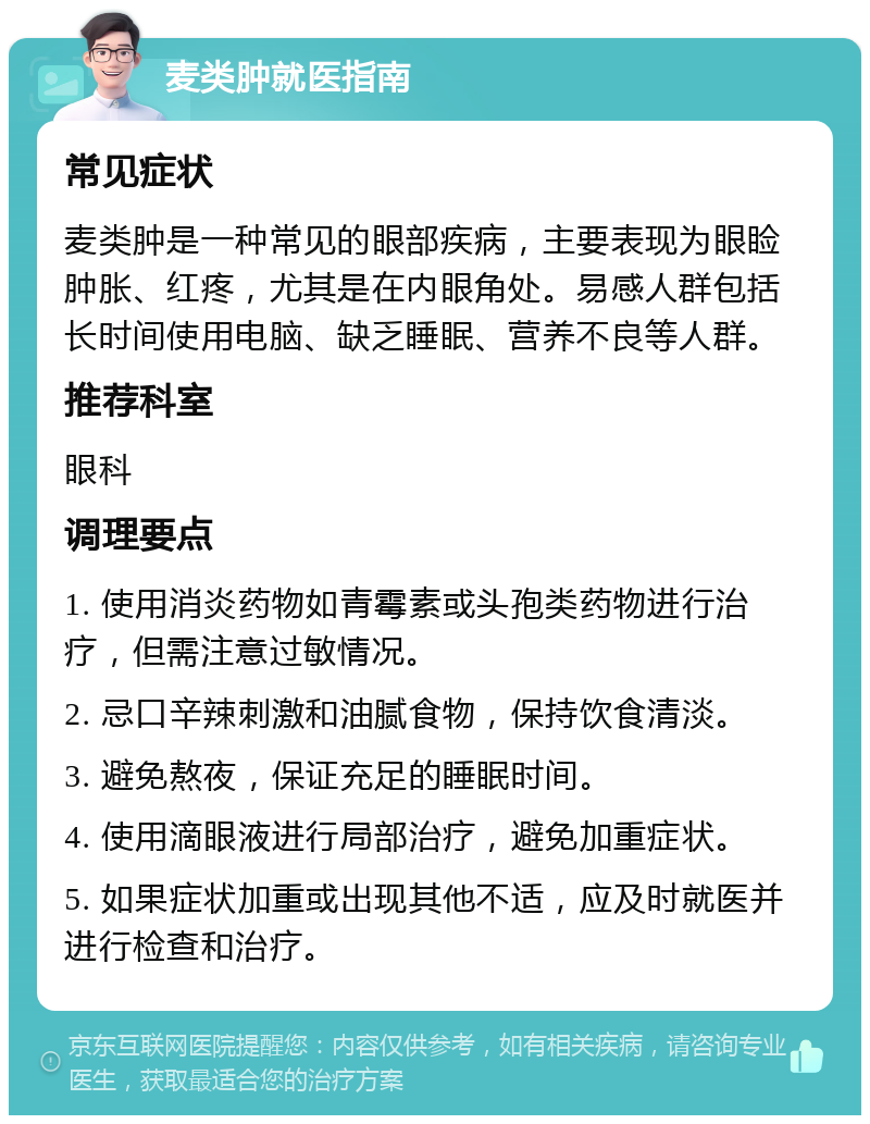 麦类肿就医指南 常见症状 麦类肿是一种常见的眼部疾病，主要表现为眼睑肿胀、红疼，尤其是在内眼角处。易感人群包括长时间使用电脑、缺乏睡眠、营养不良等人群。 推荐科室 眼科 调理要点 1. 使用消炎药物如青霉素或头孢类药物进行治疗，但需注意过敏情况。 2. 忌口辛辣刺激和油腻食物，保持饮食清淡。 3. 避免熬夜，保证充足的睡眠时间。 4. 使用滴眼液进行局部治疗，避免加重症状。 5. 如果症状加重或出现其他不适，应及时就医并进行检查和治疗。