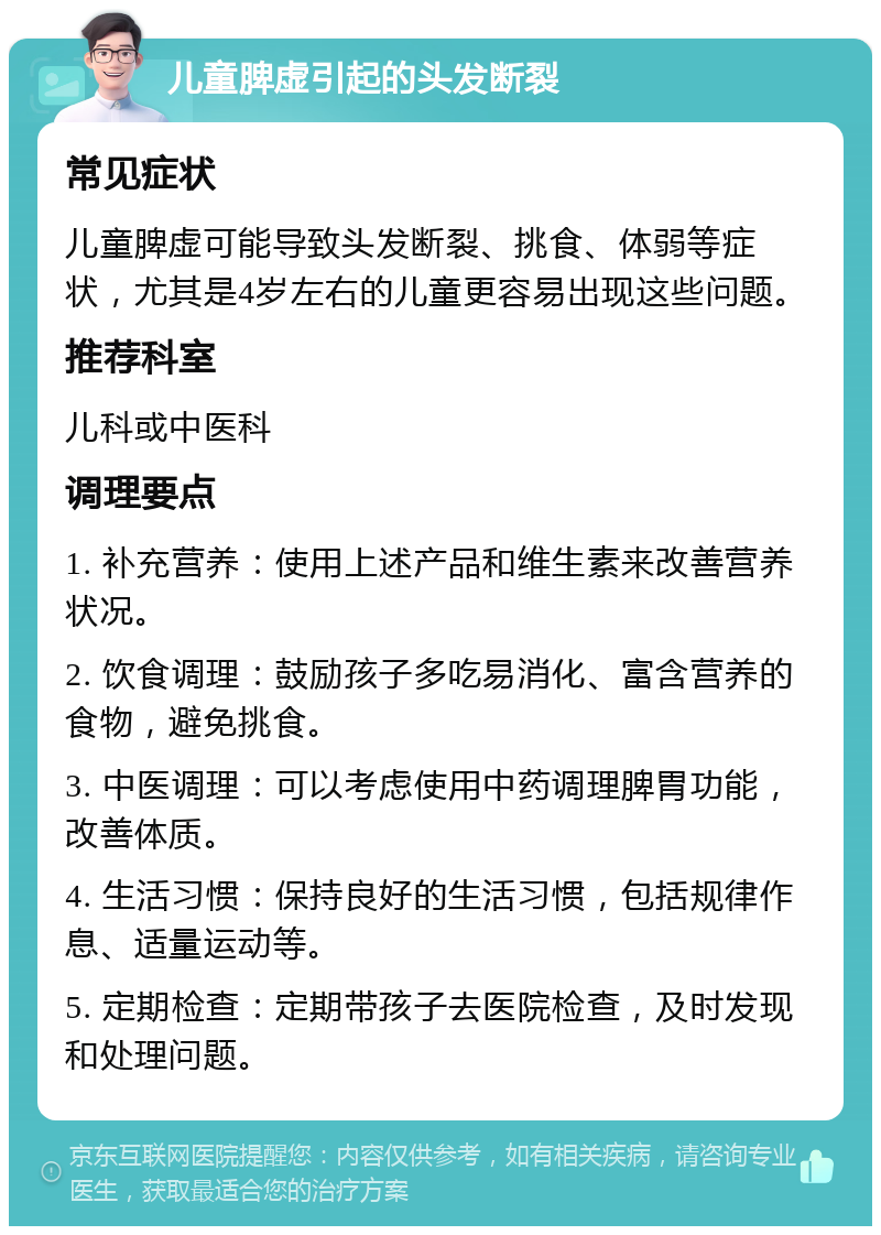 儿童脾虚引起的头发断裂 常见症状 儿童脾虚可能导致头发断裂、挑食、体弱等症状，尤其是4岁左右的儿童更容易出现这些问题。 推荐科室 儿科或中医科 调理要点 1. 补充营养：使用上述产品和维生素来改善营养状况。 2. 饮食调理：鼓励孩子多吃易消化、富含营养的食物，避免挑食。 3. 中医调理：可以考虑使用中药调理脾胃功能，改善体质。 4. 生活习惯：保持良好的生活习惯，包括规律作息、适量运动等。 5. 定期检查：定期带孩子去医院检查，及时发现和处理问题。