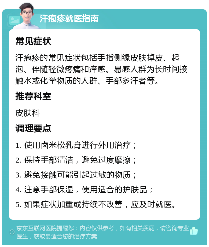 汗疱疹就医指南 常见症状 汗疱疹的常见症状包括手指侧缘皮肤掉皮、起泡、伴随轻微疼痛和痒感。易感人群为长时间接触水或化学物质的人群、手部多汗者等。 推荐科室 皮肤科 调理要点 1. 使用卤米松乳膏进行外用治疗； 2. 保持手部清洁，避免过度摩擦； 3. 避免接触可能引起过敏的物质； 4. 注意手部保湿，使用适合的护肤品； 5. 如果症状加重或持续不改善，应及时就医。