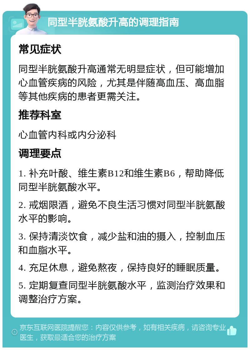 同型半胱氨酸升高的调理指南 常见症状 同型半胱氨酸升高通常无明显症状，但可能增加心血管疾病的风险，尤其是伴随高血压、高血脂等其他疾病的患者更需关注。 推荐科室 心血管内科或内分泌科 调理要点 1. 补充叶酸、维生素B12和维生素B6，帮助降低同型半胱氨酸水平。 2. 戒烟限酒，避免不良生活习惯对同型半胱氨酸水平的影响。 3. 保持清淡饮食，减少盐和油的摄入，控制血压和血脂水平。 4. 充足休息，避免熬夜，保持良好的睡眠质量。 5. 定期复查同型半胱氨酸水平，监测治疗效果和调整治疗方案。