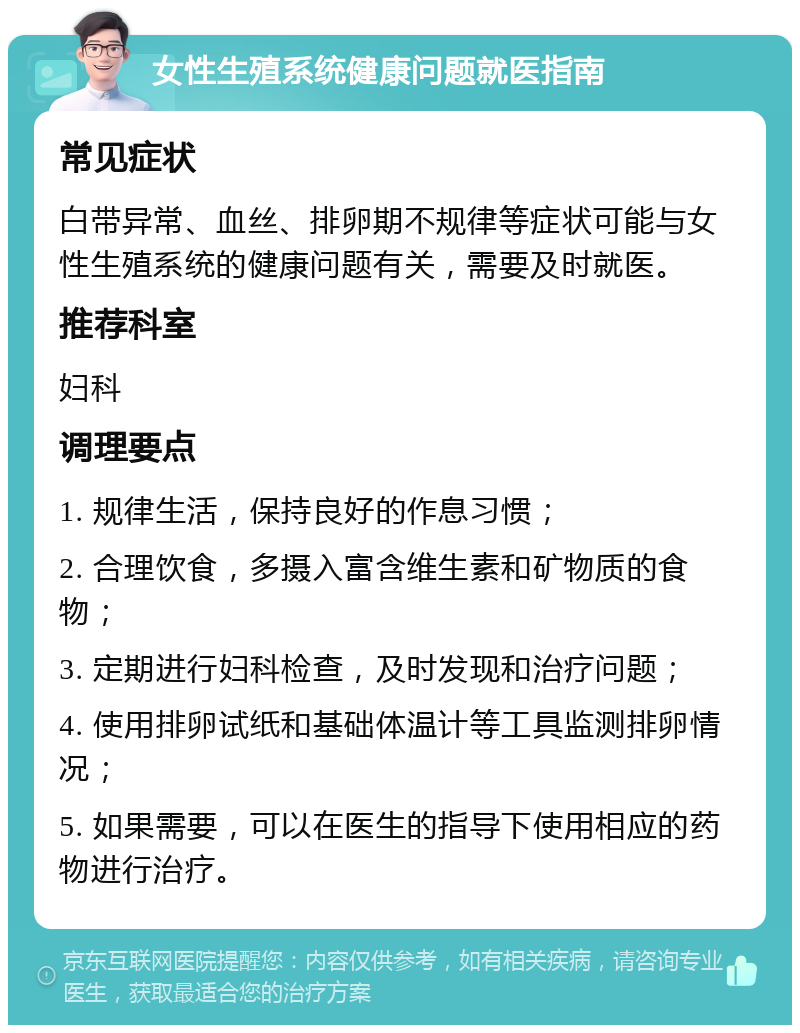 女性生殖系统健康问题就医指南 常见症状 白带异常、血丝、排卵期不规律等症状可能与女性生殖系统的健康问题有关，需要及时就医。 推荐科室 妇科 调理要点 1. 规律生活，保持良好的作息习惯； 2. 合理饮食，多摄入富含维生素和矿物质的食物； 3. 定期进行妇科检查，及时发现和治疗问题； 4. 使用排卵试纸和基础体温计等工具监测排卵情况； 5. 如果需要，可以在医生的指导下使用相应的药物进行治疗。