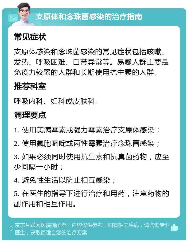 支原体和念珠菌感染的治疗指南 常见症状 支原体感染和念珠菌感染的常见症状包括咳嗽、发热、呼吸困难、白带异常等。易感人群主要是免疫力较弱的人群和长期使用抗生素的人群。 推荐科室 呼吸内科、妇科或皮肤科。 调理要点 1. 使用美满霉素或强力霉素治疗支原体感染； 2. 使用氟胞嘧啶或两性霉素治疗念珠菌感染； 3. 如果必须同时使用抗生素和抗真菌药物，应至少间隔一小时； 4. 避免性生活以防止相互感染； 5. 在医生的指导下进行治疗和用药，注意药物的副作用和相互作用。