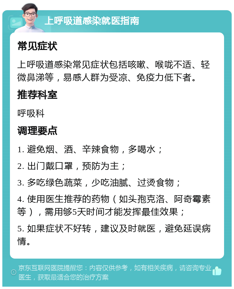 上呼吸道感染就医指南 常见症状 上呼吸道感染常见症状包括咳嗽、喉咙不适、轻微鼻涕等，易感人群为受凉、免疫力低下者。 推荐科室 呼吸科 调理要点 1. 避免烟、酒、辛辣食物，多喝水； 2. 出门戴口罩，预防为主； 3. 多吃绿色蔬菜，少吃油腻、过烫食物； 4. 使用医生推荐的药物（如头孢克洛、阿奇霉素等），需用够5天时间才能发挥最佳效果； 5. 如果症状不好转，建议及时就医，避免延误病情。