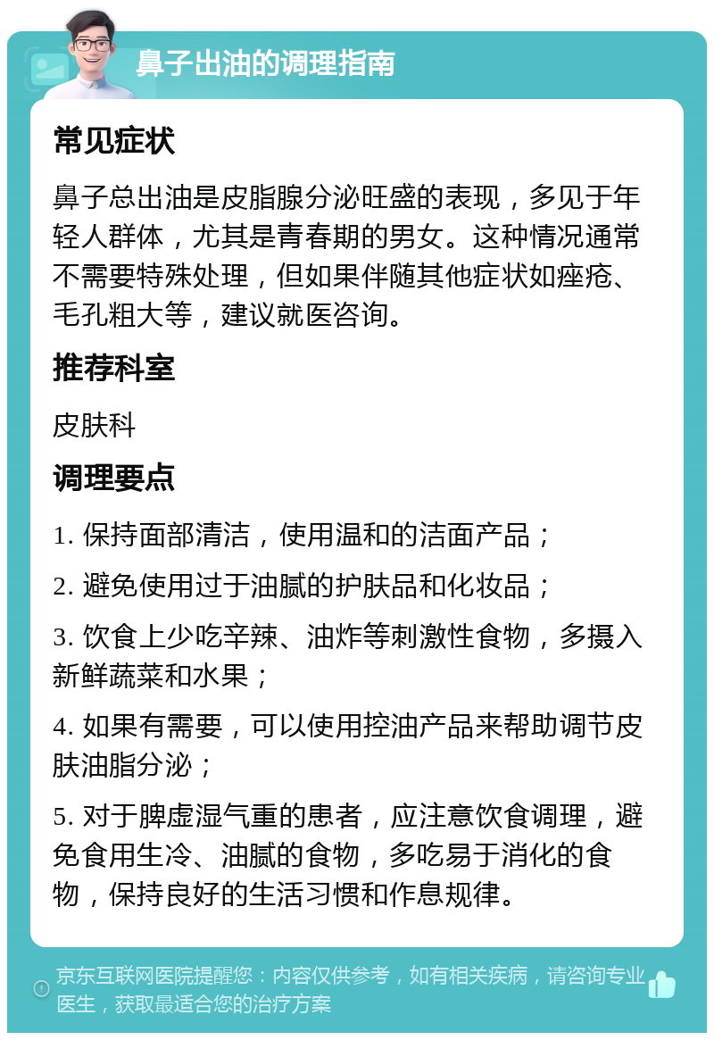 鼻子出油的调理指南 常见症状 鼻子总出油是皮脂腺分泌旺盛的表现，多见于年轻人群体，尤其是青春期的男女。这种情况通常不需要特殊处理，但如果伴随其他症状如痤疮、毛孔粗大等，建议就医咨询。 推荐科室 皮肤科 调理要点 1. 保持面部清洁，使用温和的洁面产品； 2. 避免使用过于油腻的护肤品和化妆品； 3. 饮食上少吃辛辣、油炸等刺激性食物，多摄入新鲜蔬菜和水果； 4. 如果有需要，可以使用控油产品来帮助调节皮肤油脂分泌； 5. 对于脾虚湿气重的患者，应注意饮食调理，避免食用生冷、油腻的食物，多吃易于消化的食物，保持良好的生活习惯和作息规律。