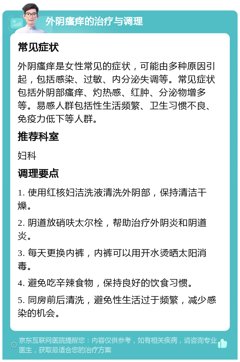 外阴瘙痒的治疗与调理 常见症状 外阴瘙痒是女性常见的症状，可能由多种原因引起，包括感染、过敏、内分泌失调等。常见症状包括外阴部瘙痒、灼热感、红肿、分泌物增多等。易感人群包括性生活频繁、卫生习惯不良、免疫力低下等人群。 推荐科室 妇科 调理要点 1. 使用红核妇洁洗液清洗外阴部，保持清洁干燥。 2. 阴道放硝呋太尔栓，帮助治疗外阴炎和阴道炎。 3. 每天更换内裤，内裤可以用开水烫晒太阳消毒。 4. 避免吃辛辣食物，保持良好的饮食习惯。 5. 同房前后清洗，避免性生活过于频繁，减少感染的机会。