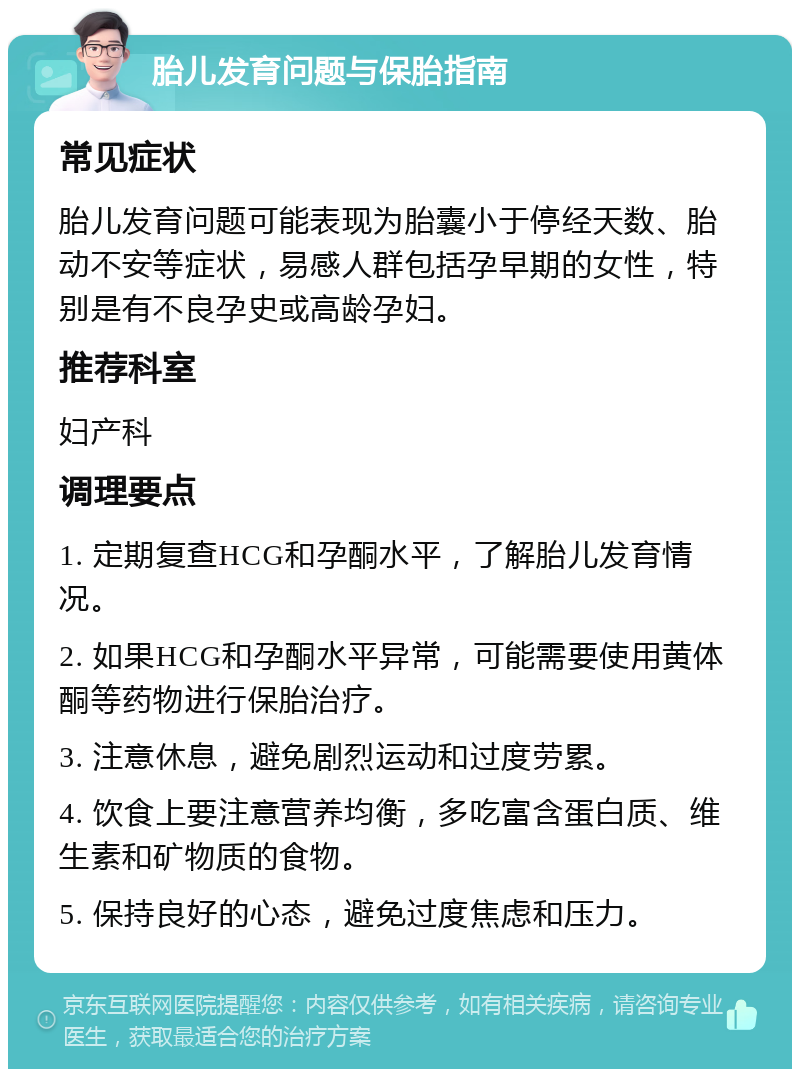 胎儿发育问题与保胎指南 常见症状 胎儿发育问题可能表现为胎囊小于停经天数、胎动不安等症状，易感人群包括孕早期的女性，特别是有不良孕史或高龄孕妇。 推荐科室 妇产科 调理要点 1. 定期复查HCG和孕酮水平，了解胎儿发育情况。 2. 如果HCG和孕酮水平异常，可能需要使用黄体酮等药物进行保胎治疗。 3. 注意休息，避免剧烈运动和过度劳累。 4. 饮食上要注意营养均衡，多吃富含蛋白质、维生素和矿物质的食物。 5. 保持良好的心态，避免过度焦虑和压力。