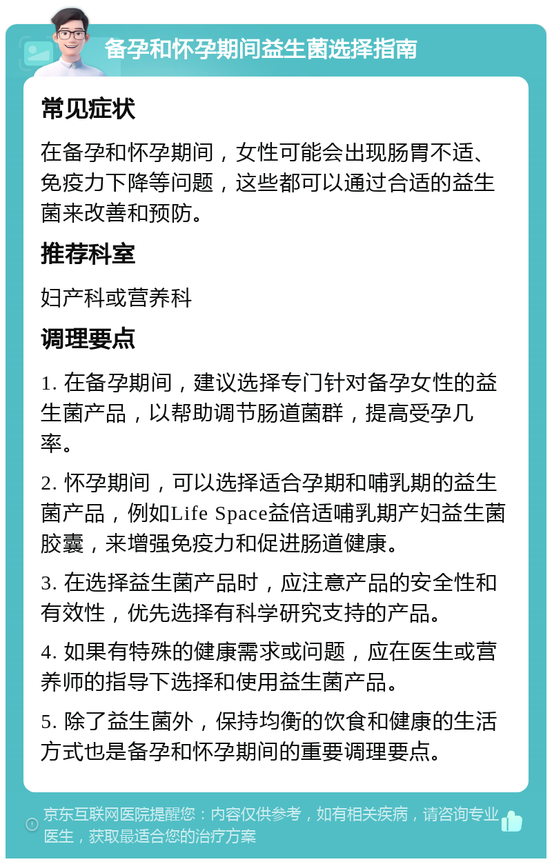 备孕和怀孕期间益生菌选择指南 常见症状 在备孕和怀孕期间，女性可能会出现肠胃不适、免疫力下降等问题，这些都可以通过合适的益生菌来改善和预防。 推荐科室 妇产科或营养科 调理要点 1. 在备孕期间，建议选择专门针对备孕女性的益生菌产品，以帮助调节肠道菌群，提高受孕几率。 2. 怀孕期间，可以选择适合孕期和哺乳期的益生菌产品，例如Life Space益倍适哺乳期产妇益生菌胶囊，来增强免疫力和促进肠道健康。 3. 在选择益生菌产品时，应注意产品的安全性和有效性，优先选择有科学研究支持的产品。 4. 如果有特殊的健康需求或问题，应在医生或营养师的指导下选择和使用益生菌产品。 5. 除了益生菌外，保持均衡的饮食和健康的生活方式也是备孕和怀孕期间的重要调理要点。