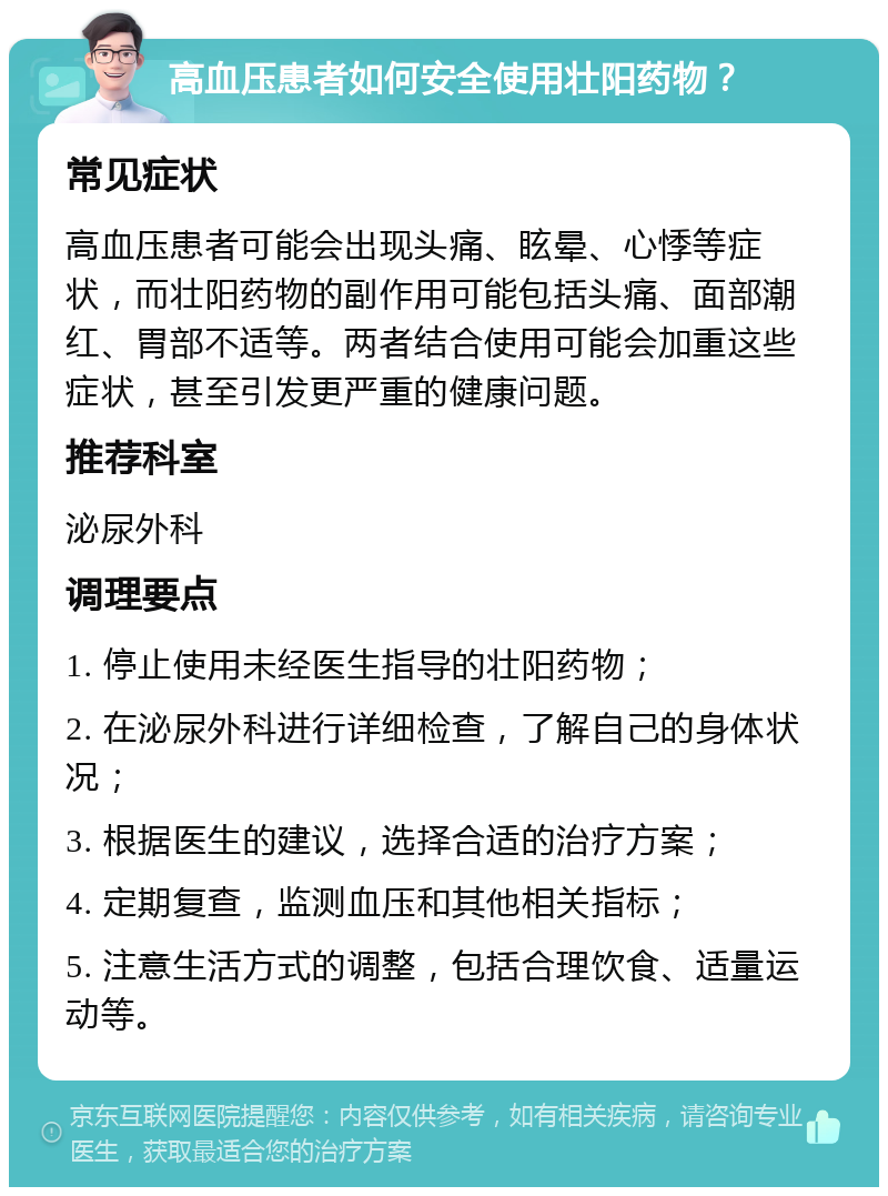 高血压患者如何安全使用壮阳药物？ 常见症状 高血压患者可能会出现头痛、眩晕、心悸等症状，而壮阳药物的副作用可能包括头痛、面部潮红、胃部不适等。两者结合使用可能会加重这些症状，甚至引发更严重的健康问题。 推荐科室 泌尿外科 调理要点 1. 停止使用未经医生指导的壮阳药物； 2. 在泌尿外科进行详细检查，了解自己的身体状况； 3. 根据医生的建议，选择合适的治疗方案； 4. 定期复查，监测血压和其他相关指标； 5. 注意生活方式的调整，包括合理饮食、适量运动等。