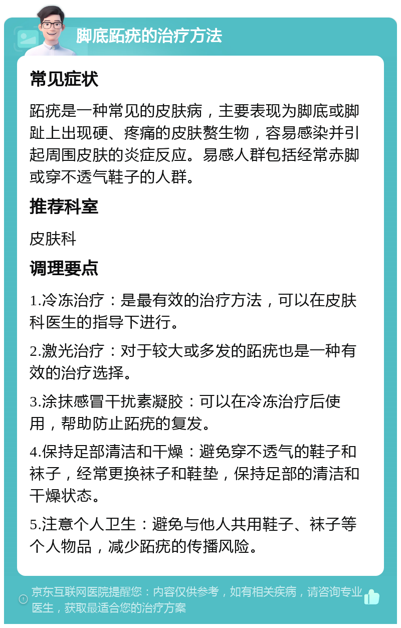 脚底跖疣的治疗方法 常见症状 跖疣是一种常见的皮肤病，主要表现为脚底或脚趾上出现硬、疼痛的皮肤赘生物，容易感染并引起周围皮肤的炎症反应。易感人群包括经常赤脚或穿不透气鞋子的人群。 推荐科室 皮肤科 调理要点 1.冷冻治疗：是最有效的治疗方法，可以在皮肤科医生的指导下进行。 2.激光治疗：对于较大或多发的跖疣也是一种有效的治疗选择。 3.涂抹感冒干扰素凝胶：可以在冷冻治疗后使用，帮助防止跖疣的复发。 4.保持足部清洁和干燥：避免穿不透气的鞋子和袜子，经常更换袜子和鞋垫，保持足部的清洁和干燥状态。 5.注意个人卫生：避免与他人共用鞋子、袜子等个人物品，减少跖疣的传播风险。